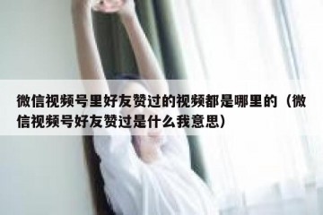 微信视频号里好友赞过的视频都是哪里的（微信视频号好友赞过是什么我意思）