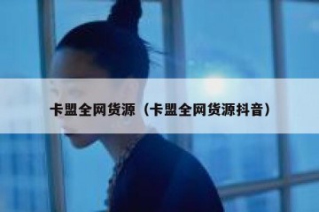 卡盟全网货源（卡盟全网货源抖音）
