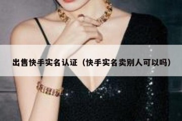 出售快手实名认证（快手实名卖别人可以吗）