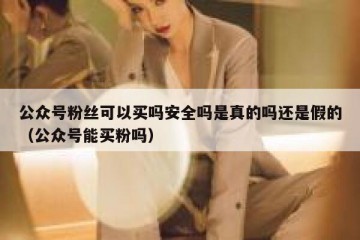 公众号粉丝可以买吗安全吗是真的吗还是假的（公众号能买粉吗）