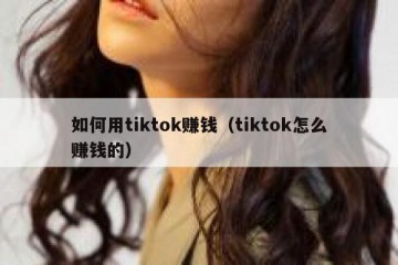 如何用tiktok赚钱（tiktok怎么赚钱的）