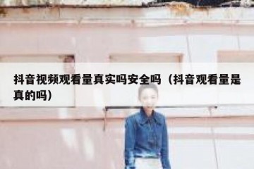 抖音视频观看量真实吗安全吗（抖音观看量是真的吗）