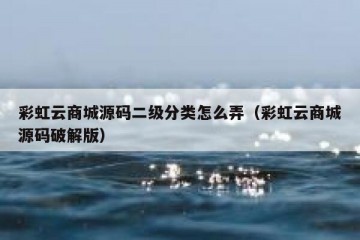 彩虹云商城源码二级分类怎么弄（彩虹云商城源码破解版）