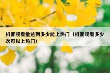 抖音观看量达到多少能上热门（抖音观看多少次可以上热门）