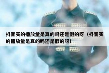 抖音买的播放量是真的吗还是假的呀（抖音买的播放量是真的吗还是假的呀）