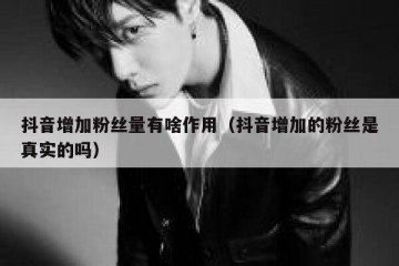抖音增加粉丝量有啥作用（抖音增加的粉丝是真实的吗）
