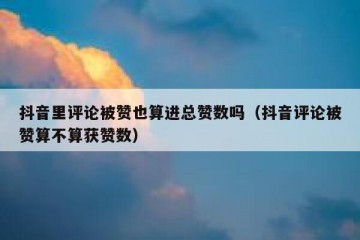 抖音里评论被赞也算进总赞数吗（抖音评论被赞算不算获赞数）