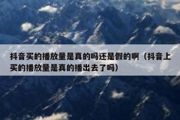 抖音买的播放量是真的吗还是假的啊（抖音上买的播放量是真的播出去了吗）