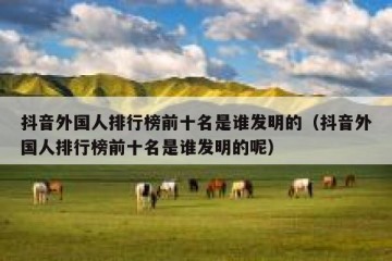抖音外国人排行榜前十名是谁发明的（抖音外国人排行榜前十名是谁发明的呢）
