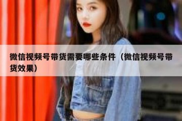微信视频号带货需要哪些条件（微信视频号带货效果）