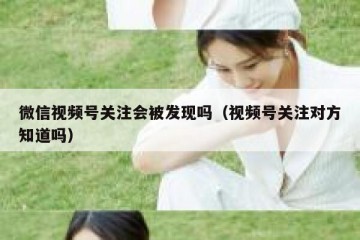 微信视频号关注会被发现吗（视频号关注对方知道吗）