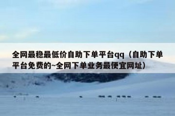 全网最稳最低价自助下单平台qq（自助下单平台免费的~全网下单业务最便宜网址）
