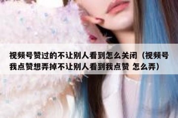 视频号赞过的不让别人看到怎么关闭（视频号我点赞想弄掉不让别人看到我点赞 怎么弄）