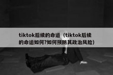 tiktok后续的命运（tiktok后续的命运如何?如何预防其政治风险）