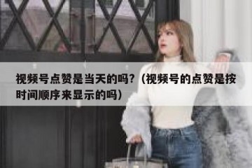 视频号点赞是当天的吗?（视频号的点赞是按时间顺序来显示的吗）