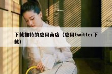 下载推特的应用商店（应用twitter下载）