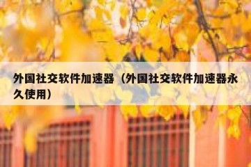 外国社交软件加速器（外国社交软件加速器永久使用）