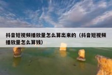 抖音短视频播放量怎么算出来的（抖音短视频播放量怎么算钱）