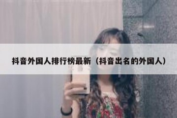 抖音外国人排行榜最新（抖音出名的外国人）