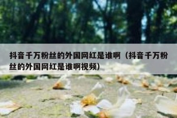 抖音千万粉丝的外国网红是谁啊（抖音千万粉丝的外国网红是谁啊视频）