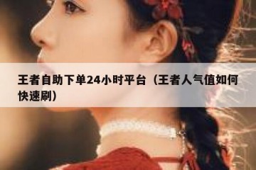 王者自助下单24小时平台（王者人气值如何快速刷）