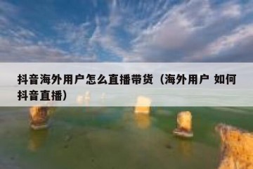 抖音海外用户怎么直播带货（海外用户 如何抖音直播）