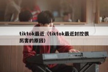 tiktok最近（tiktok最近封控很厉害的原因）