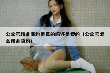 公众号精准涨粉是真的吗还是假的（公众号怎么精准吸粉）