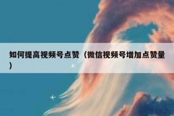 如何提高视频号点赞（微信视频号增加点赞量）