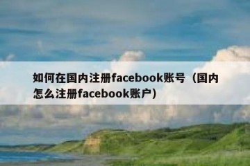 如何在国内注册facebook账号（国内怎么注册facebook账户）