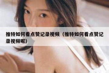 推特如何看点赞记录视频（推特如何看点赞记录视频呢）