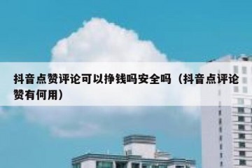 抖音点赞评论可以挣钱吗安全吗（抖音点评论赞有何用）