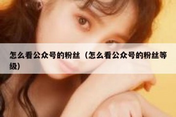 怎么看公众号的粉丝（怎么看公众号的粉丝等级）