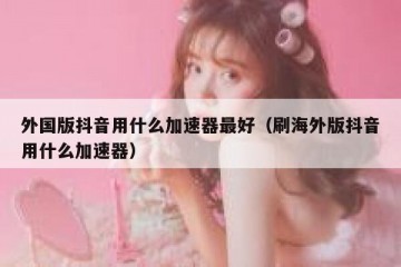 外国版抖音用什么加速器最好（刷海外版抖音用什么加速器）