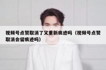 视频号点赞取消了又重新痕迹吗（视频号点赞取消会留痕迹吗）
