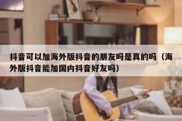 抖音可以加海外版抖音的朋友吗是真的吗（海外版抖音能加国内抖音好友吗）