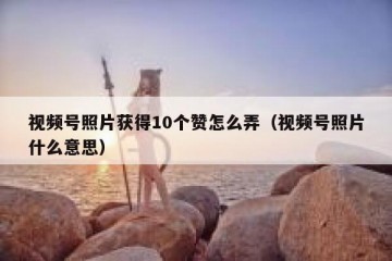 视频号照片获得10个赞怎么弄（视频号照片什么意思）