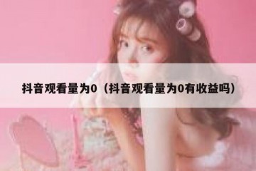 抖音观看量为0（抖音观看量为0有收益吗）