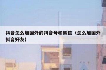 抖音怎么加国外的抖音号和微信（怎么加国外抖音好友）