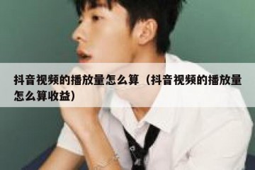 抖音视频的播放量怎么算（抖音视频的播放量怎么算收益）