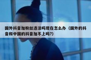 国外抖音加粉丝违法吗现在怎么办（国外的抖音和中国的抖音加不上吗?）