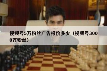 视频号5万粉丝广告报价多少（视频号3000万粉丝）
