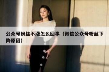 公众号粉丝不涨怎么回事（微信公众号粉丝下降原因）