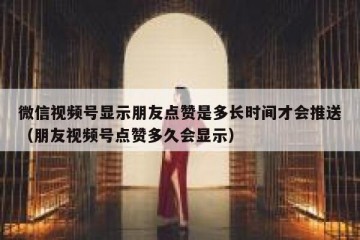 微信视频号显示朋友点赞是多长时间才会推送（朋友视频号点赞多久会显示）