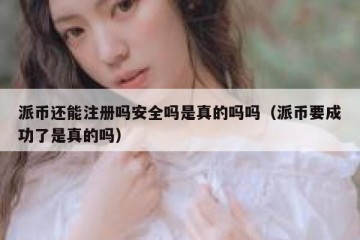 派币还能注册吗安全吗是真的吗吗（派币要成功了是真的吗）