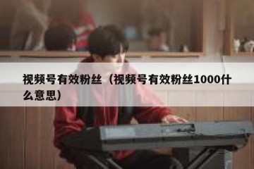 视频号有效粉丝（视频号有效粉丝1000什么意思）