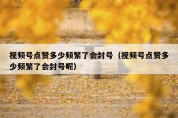 视频号点赞多少频繁了会封号（视频号点赞多少频繁了会封号呢）