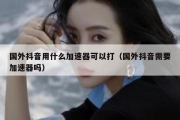 国外抖音用什么加速器可以打（国外抖音需要加速器吗）