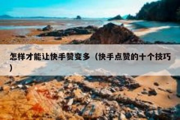 怎样才能让快手赞变多（快手点赞的十个技巧）