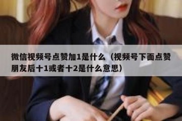 微信视频号点赞加1是什么（视频号下面点赞朋友后十1或者十2是什么意思）